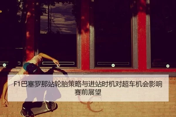 F1巴塞罗那站轮胎策略与进站时机对超车机会影响赛前展望